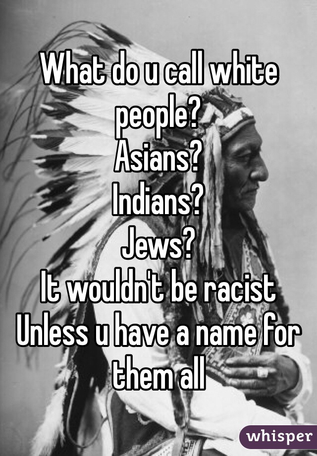 What do u call white people?
Asians?
Indians?
Jews?
It wouldn't be racist
Unless u have a name for them all