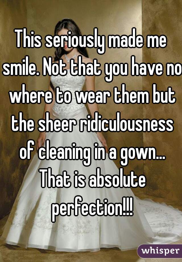 This seriously made me smile. Not that you have no where to wear them but the sheer ridiculousness of cleaning in a gown... That is absolute perfection!!!