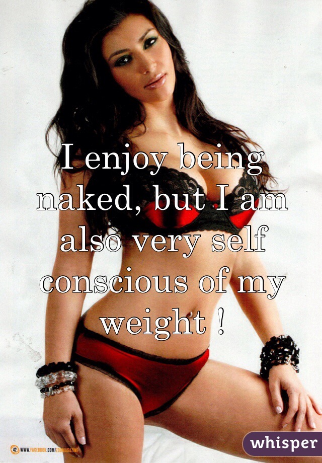 I enjoy being naked, but I am also very self conscious of my weight ! 