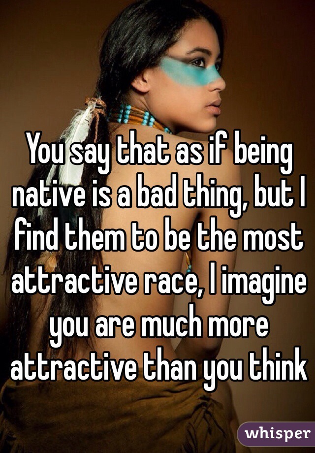 You say that as if being native is a bad thing, but I find them to be the most attractive race, I imagine you are much more attractive than you think 