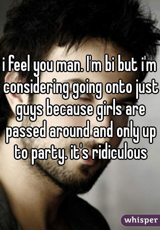 i feel you man. I'm bi but i'm considering going onto just guys because girls are passed around and only up to party. it's ridiculous
