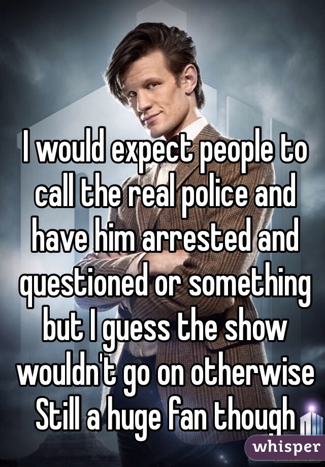 I would expect people to call the real police and have him arrested and questioned or something but I guess the show wouldn't go on otherwise 
Still a huge fan though 