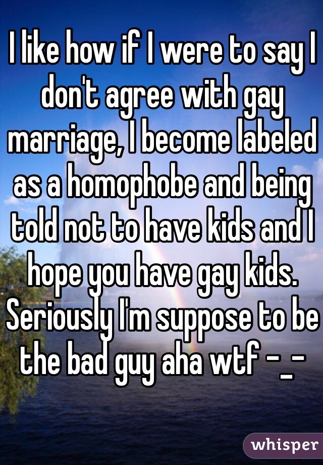 I like how if I were to say I don't agree with gay marriage, I become labeled as a homophobe and being told not to have kids and I hope you have gay kids. Seriously I'm suppose to be the bad guy aha wtf -_-