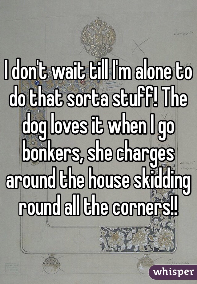 I don't wait till I'm alone to do that sorta stuff! The dog loves it when I go bonkers, she charges around the house skidding round all the corners!!