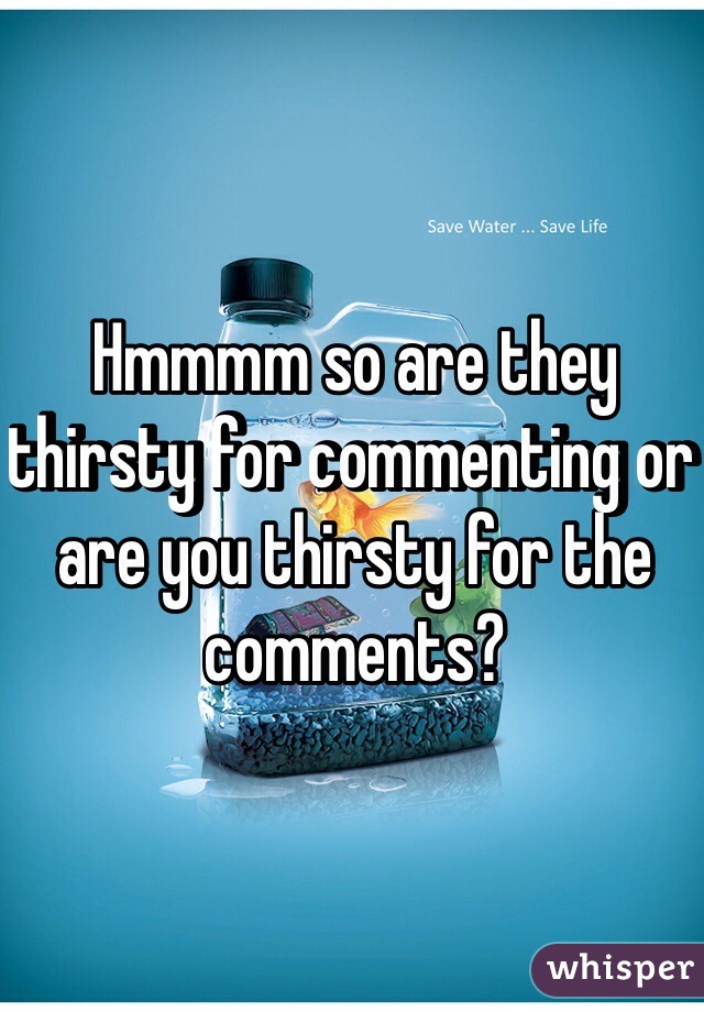 Hmmmm so are they thirsty for commenting or are you thirsty for the comments?