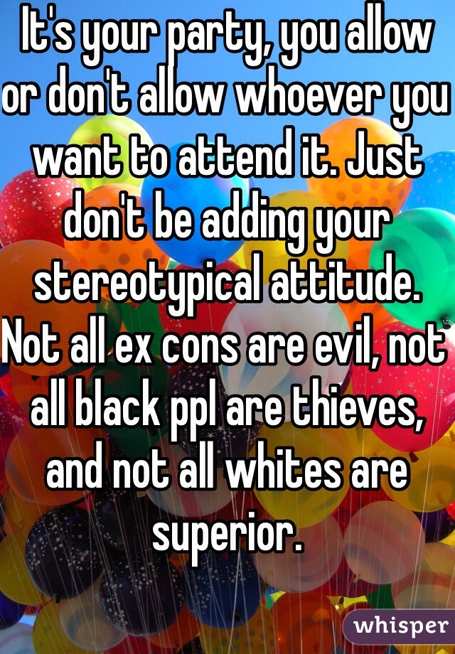 It's your party, you allow or don't allow whoever you want to attend it. Just don't be adding your stereotypical attitude. Not all ex cons are evil, not all black ppl are thieves, and not all whites are superior. 