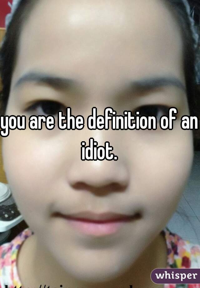 you are the definition of an idiot. 
