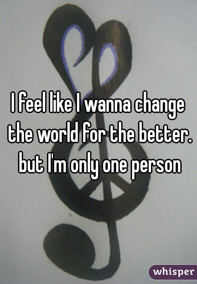 I feel like I wanna change the world for the better. but I'm only one person