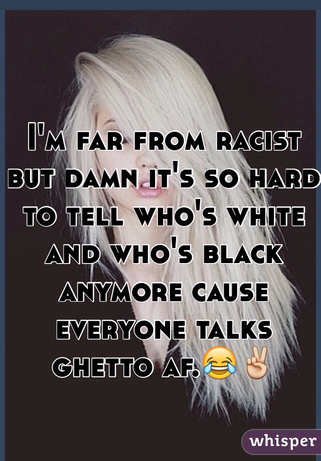 I'm far from racist but damn it's so hard to tell who's white and who's black anymore cause everyone talks ghetto af.😂✌️