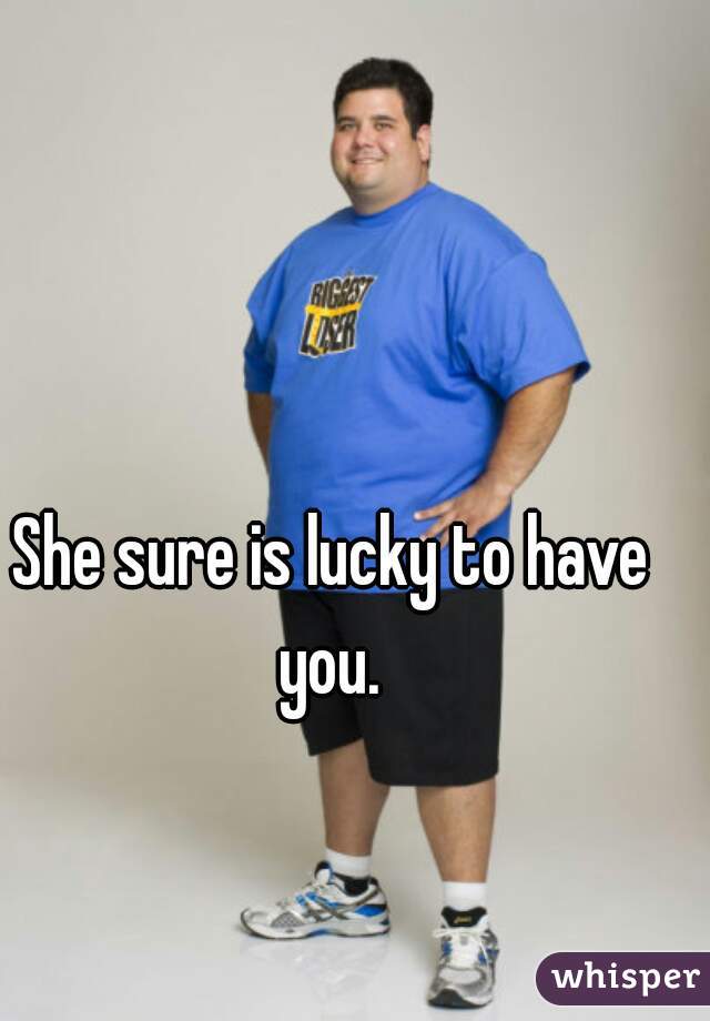 She sure is lucky to have you. 