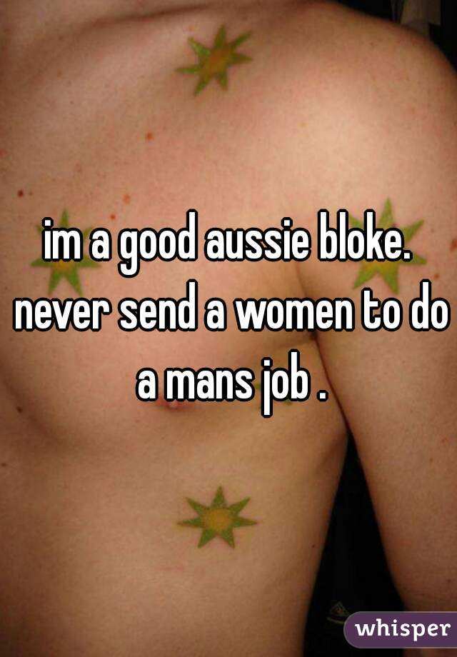 im a good aussie bloke. never send a women to do a mans job .