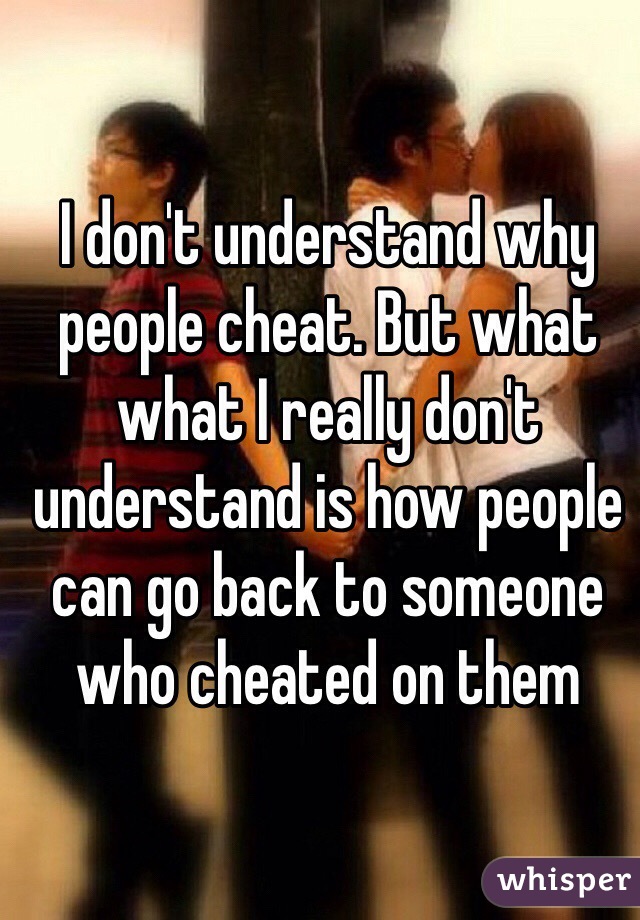 I don't understand why people cheat. But what what I really don't understand is how people can go back to someone who cheated on them