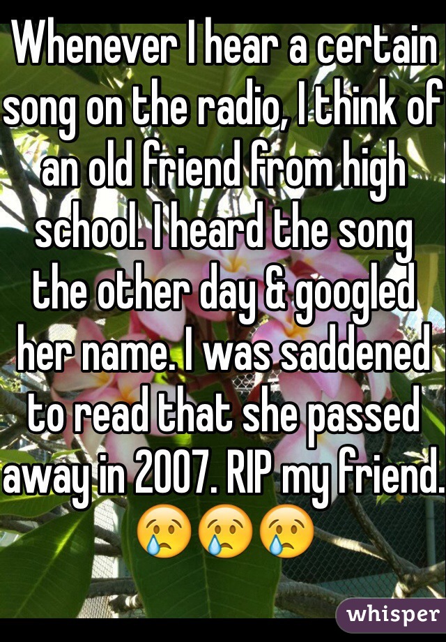 Whenever I hear a certain song on the radio, I think of an old friend from high school. I heard the song the other day & googled her name. I was saddened to read that she passed away in 2007. RIP my friend.
😢😢😢
