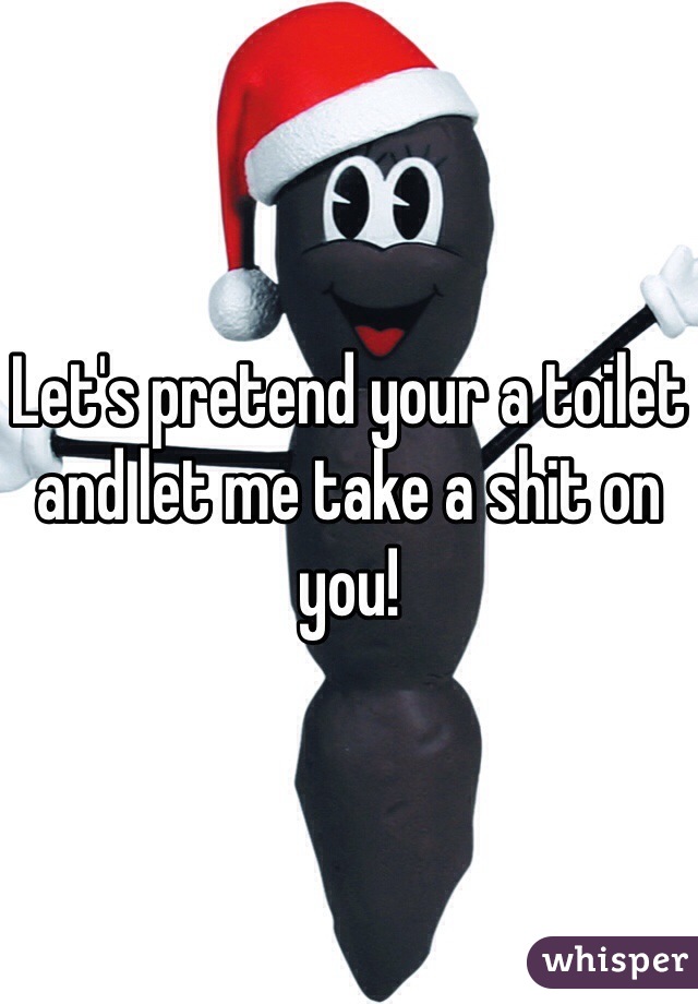 Let's pretend your a toilet and let me take a shit on you!