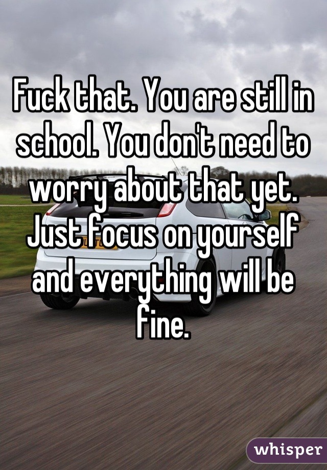 Fuck that. You are still in school. You don't need to worry about that yet. Just focus on yourself and everything will be fine.
