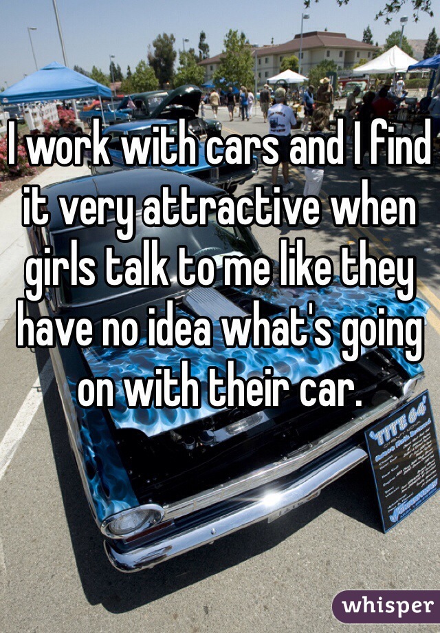 I work with cars and I find it very attractive when girls talk to me like they have no idea what's going on with their car.