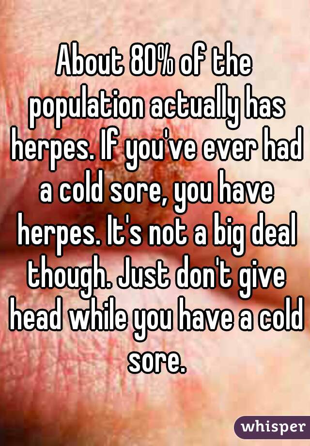 About 80% of the population actually has herpes. If you've ever had a cold sore, you have herpes. It's not a big deal though. Just don't give head while you have a cold sore.