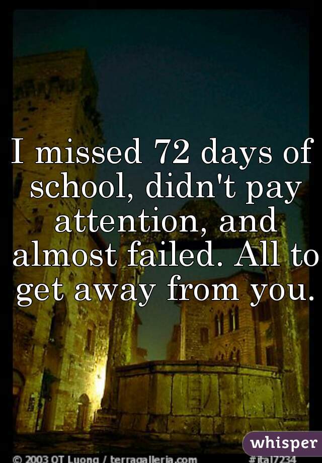 I missed 72 days of school, didn't pay attention, and almost failed. All to get away from you.