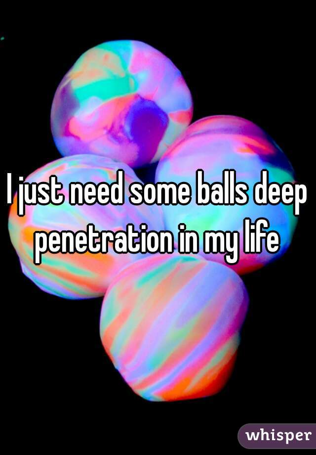 I just need some balls deep penetration in my life 