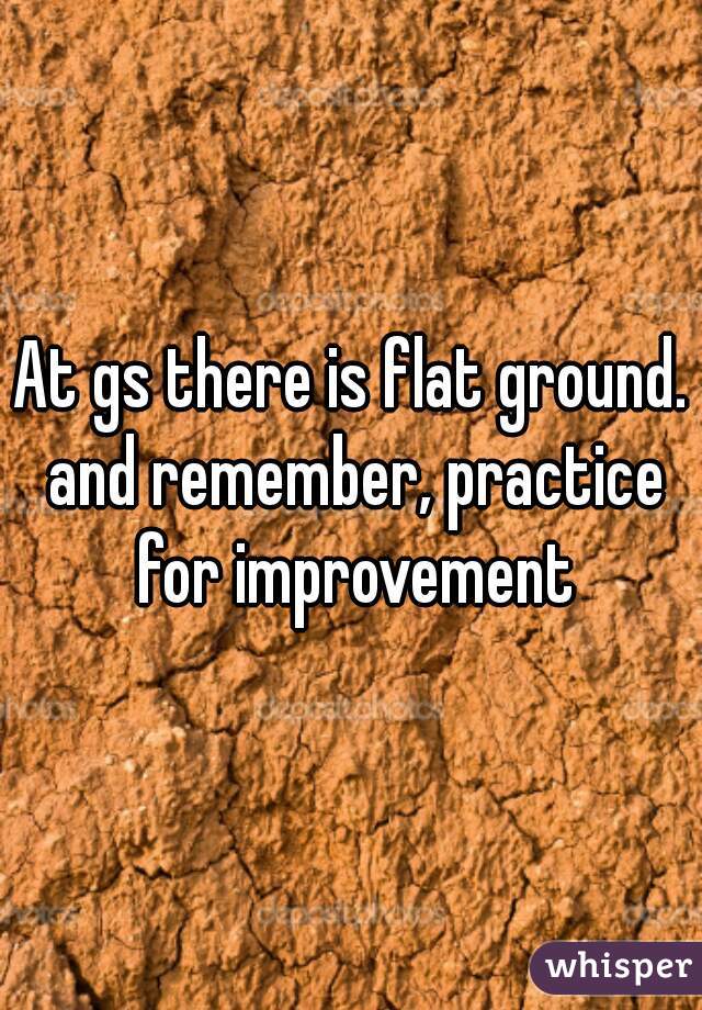At gs there is flat ground. and remember, practice for improvement