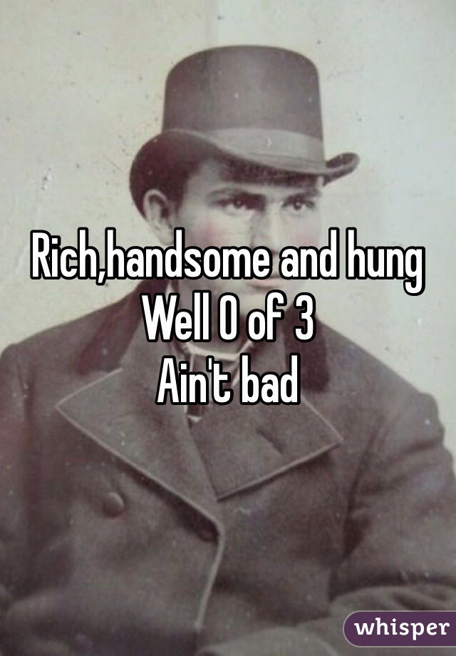 Rich,handsome and hung 
Well 0 of 3
Ain't bad
