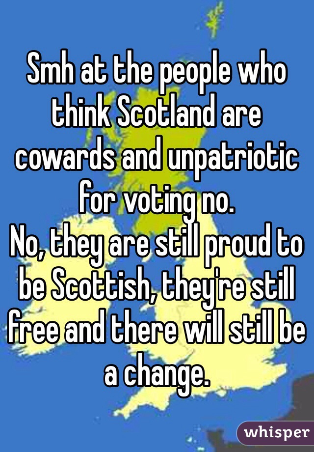 Smh at the people who think Scotland are cowards and unpatriotic for voting no. 
No, they are still proud to be Scottish, they're still free and there will still be a change.