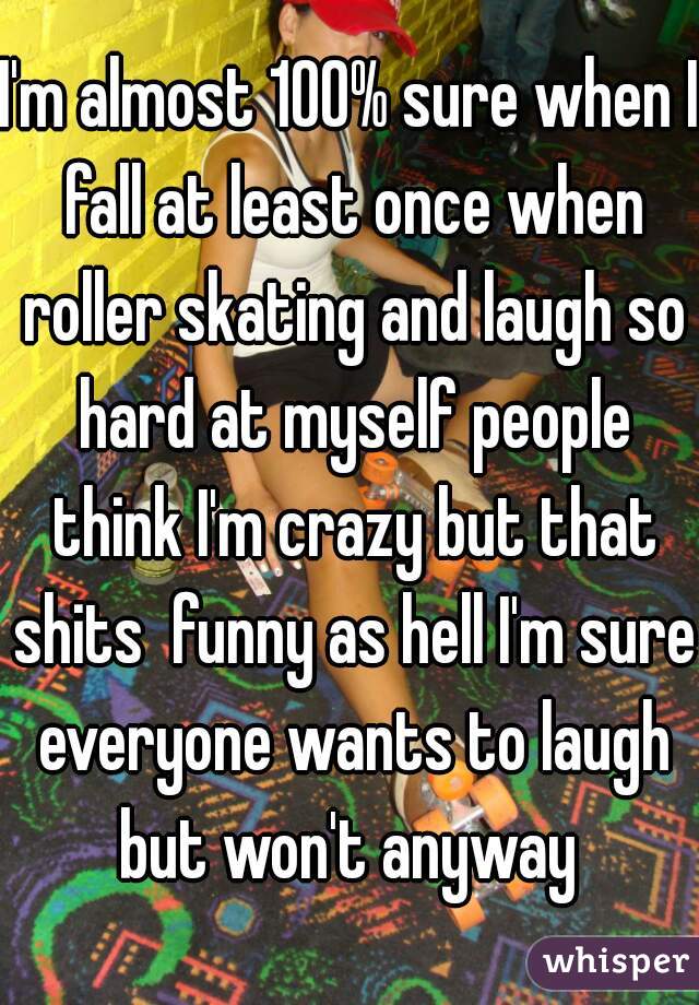 I'm almost 100% sure when I fall at least once when roller skating and laugh so hard at myself people think I'm crazy but that shits  funny as hell I'm sure everyone wants to laugh but won't anyway 