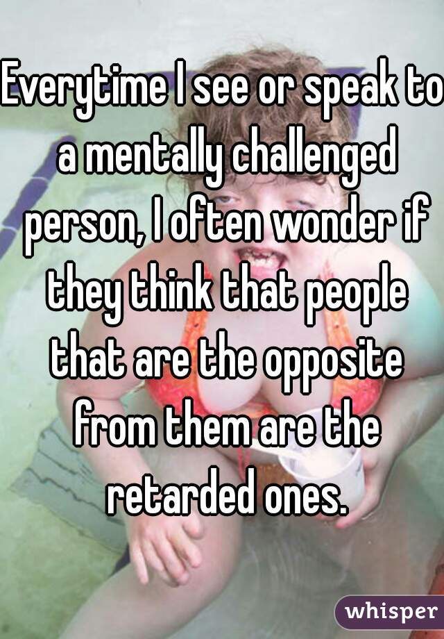 Everytime I see or speak to a mentally challenged person, I often wonder if they think that people that are the opposite from them are the retarded ones.