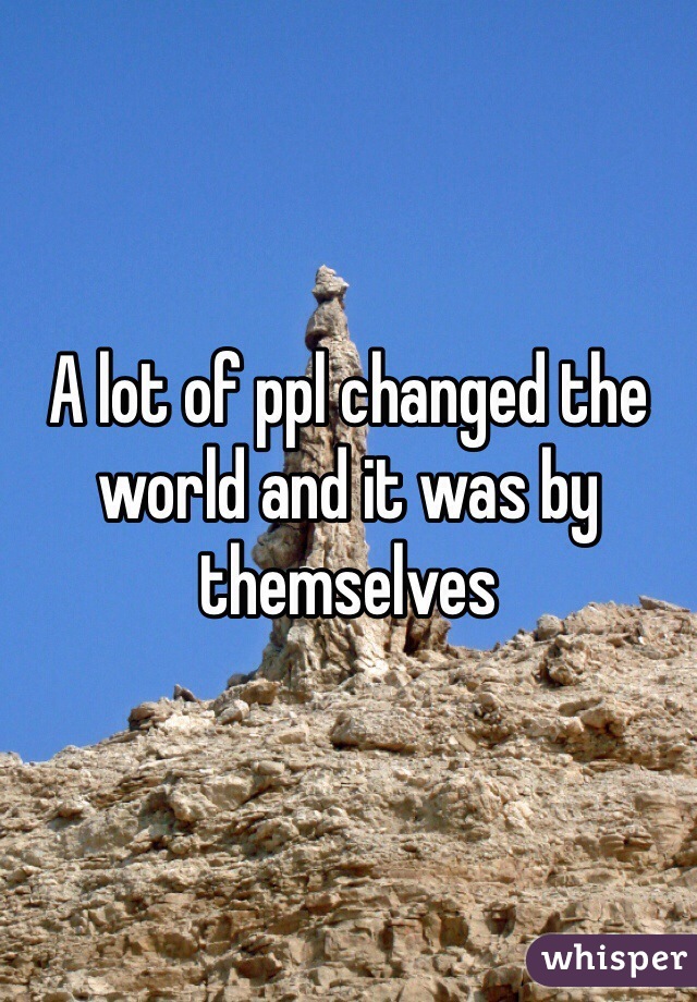 A lot of ppl changed the world and it was by themselves