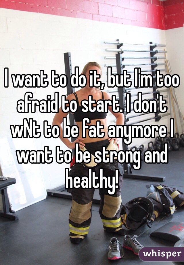 I want to do it, but I'm too afraid to start. I don't wNt to be fat anymore I want to be strong and healthy!