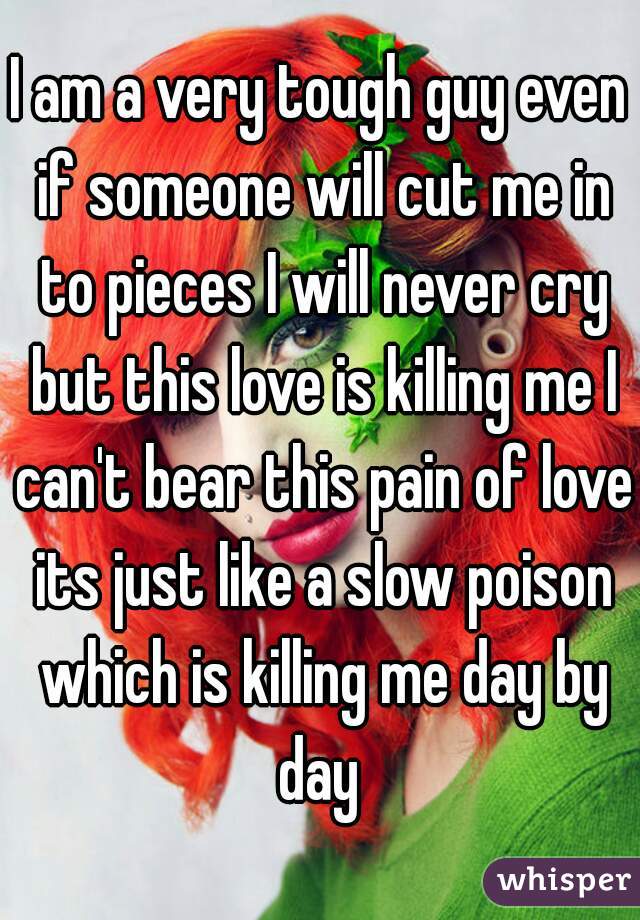I am a very tough guy even if someone will cut me in to pieces I will never cry but this love is killing me I can't bear this pain of love its just like a slow poison which is killing me day by day 