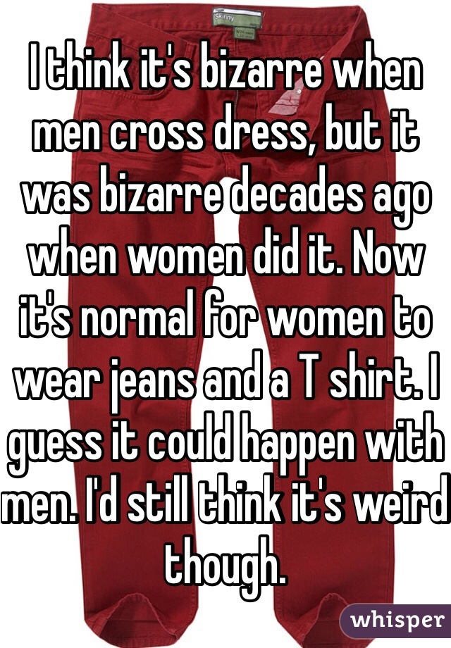 I think it's bizarre when men cross dress, but it was bizarre decades ago when women did it. Now it's normal for women to wear jeans and a T shirt. I guess it could happen with men. I'd still think it's weird though. 