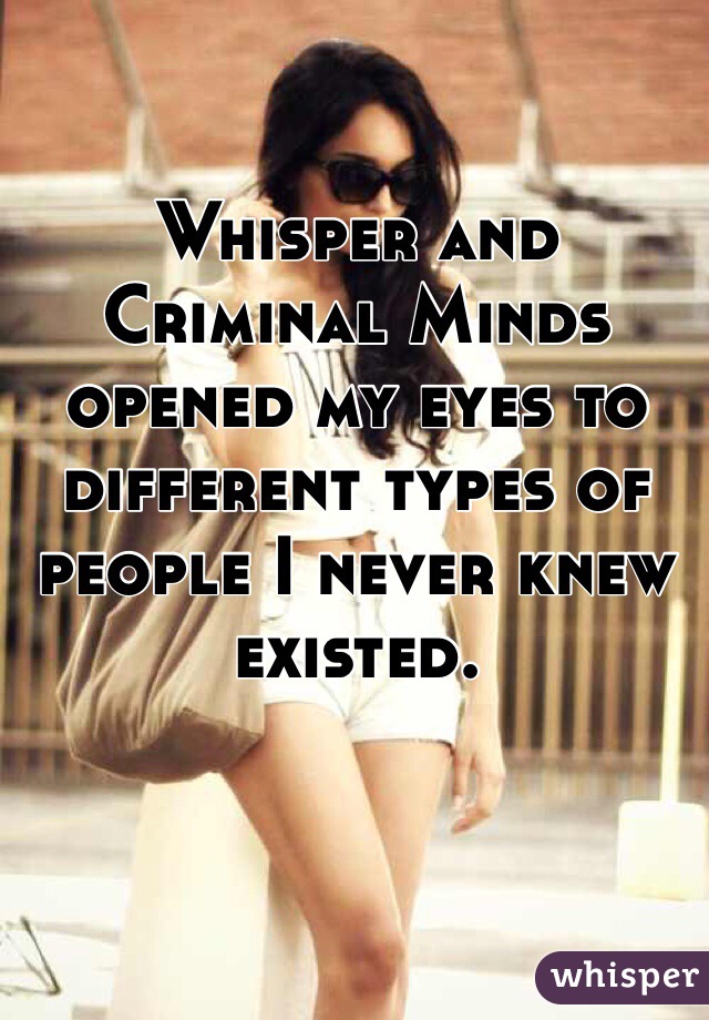 Whisper and Criminal Minds opened my eyes to different types of people I never knew existed. 