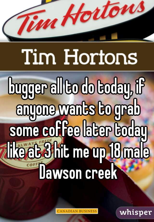 bugger all to do today, if anyone wants to grab some coffee later today like at 3 hit me up 18 male Dawson creek