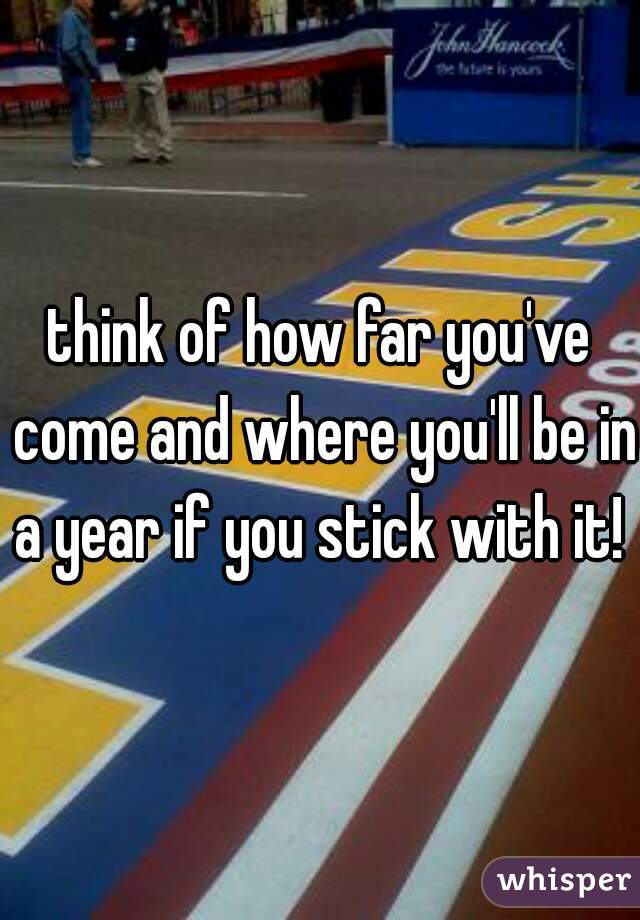 think of how far you've come and where you'll be in a year if you stick with it! 