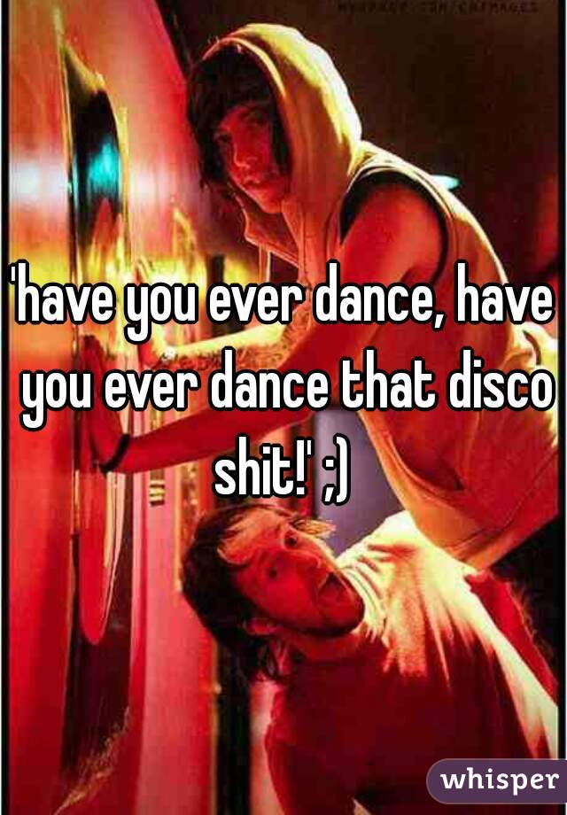 'have you ever dance, have you ever dance that disco shit!' ;) 