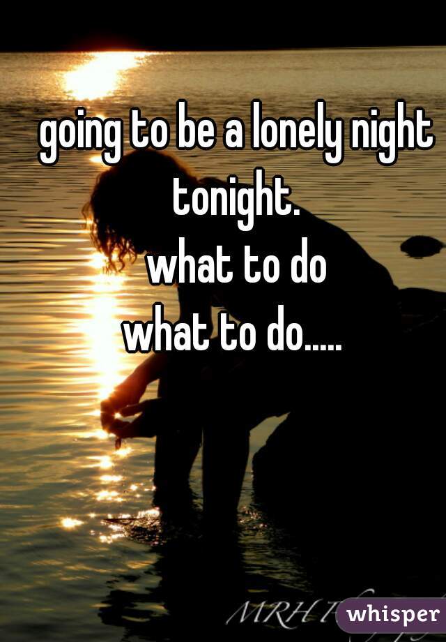 going to be a lonely night tonight. 
what to do
what to do..... 