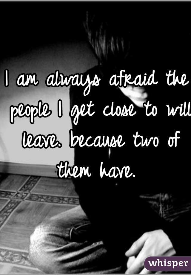I am always afraid the people I get close to will leave. because two of them have. 