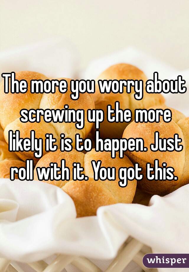 The more you worry about screwing up the more likely it is to happen. Just roll with it. You got this. 