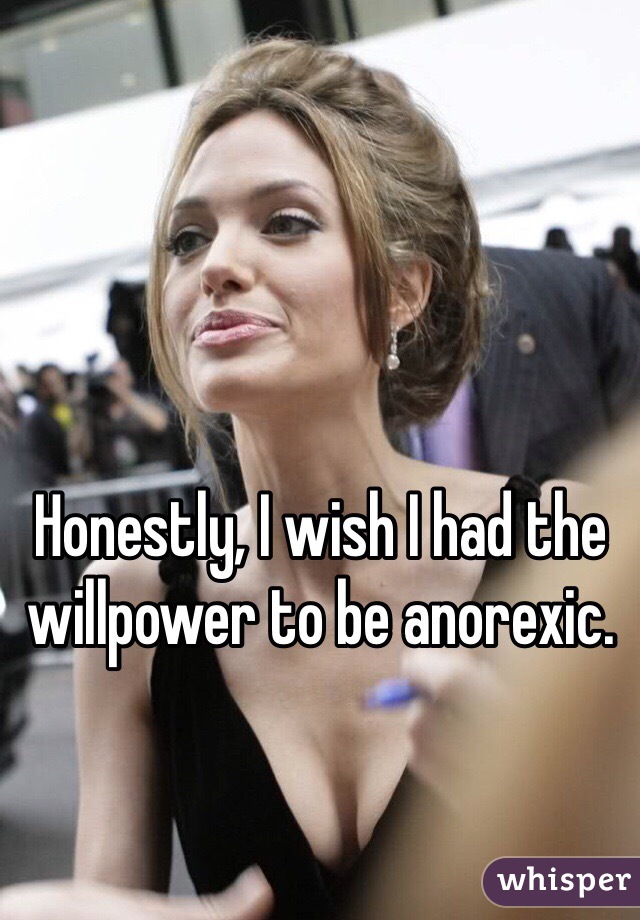 Honestly, I wish I had the willpower to be anorexic. 