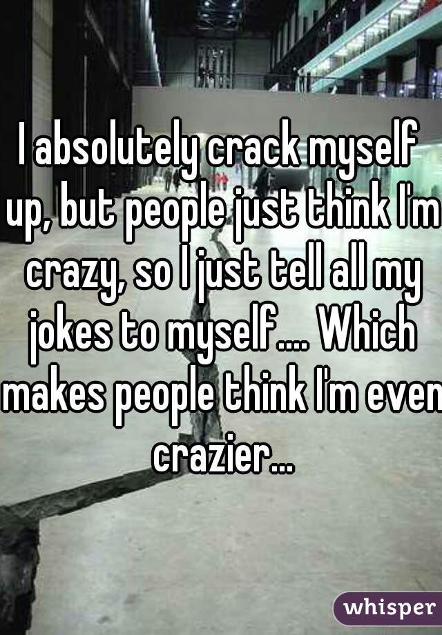 I absolutely crack myself up, but people just think I'm crazy, so I just tell all my jokes to myself.... Which makes people think I'm even crazier...