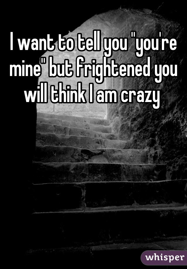 I want to tell you "you're mine" but frightened you will think I am crazy 