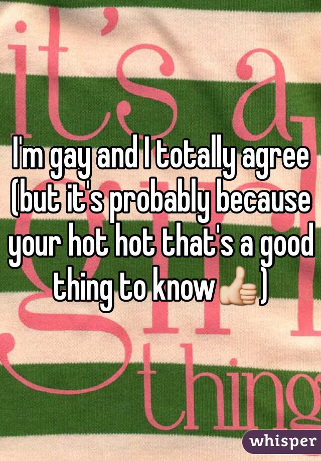 I'm gay and I totally agree
(but it's probably because your hot hot that's a good thing to know👍)
