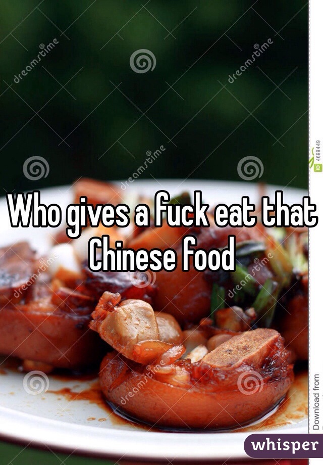 Who gives a fuck eat that Chinese food 