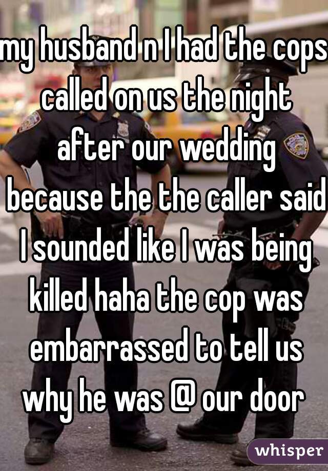 my husband n I had the cops called on us the night after our wedding because the the caller said I sounded like I was being killed haha the cop was embarrassed to tell us why he was @ our door 