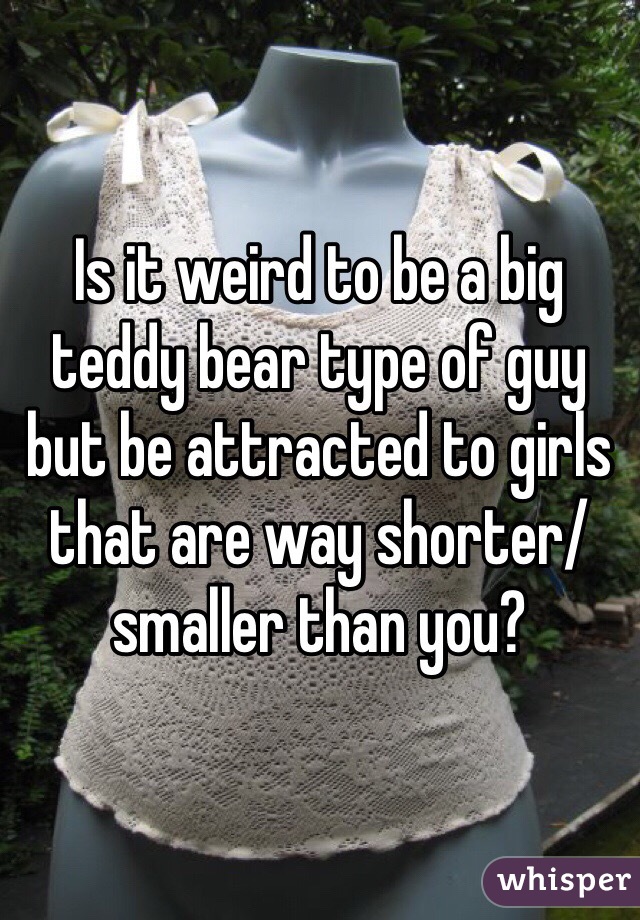 Is it weird to be a big teddy bear type of guy but be attracted to girls that are way shorter/smaller than you? 