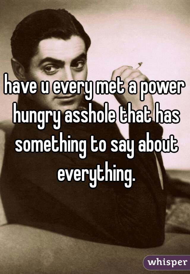 have u every met a power hungry asshole that has something to say about everything.