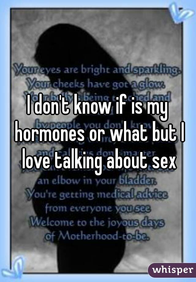 I don't know if is my hormones or what but I love talking about sex