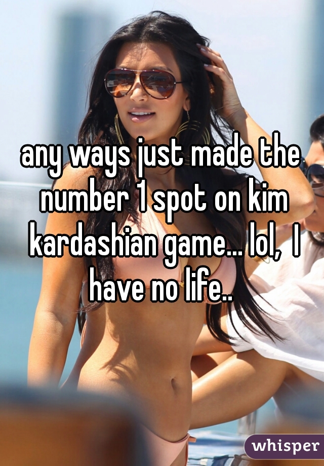 any ways just made the number 1 spot on kim kardashian game... lol,  I have no life.. 