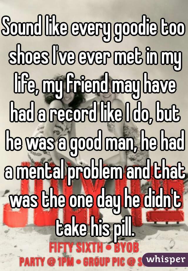 Sound like every goodie too shoes I've ever met in my life, my friend may have had a record like I do, but he was a good man, he had a mental problem and that was the one day he didn't take his pill.